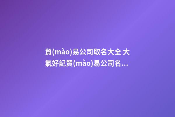 貿(mào)易公司取名大全 大氣好記貿(mào)易公司名字-第1張-公司起名-玄機(jī)派